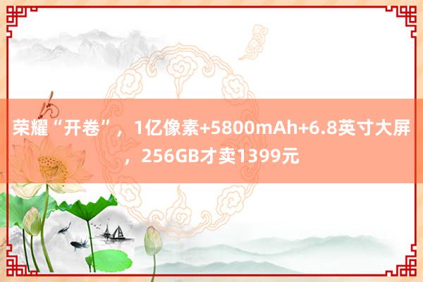 荣耀“开卷”，1亿像素+5800mAh+6.8英寸大屏，256GB才卖1399元