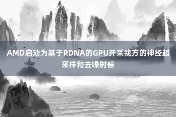 AMD启动为基于RDNA的GPU开采我方的神经超采样和去噪时候