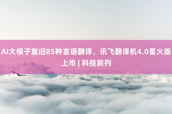 AI大模子复旧85种言语翻译，讯飞翻译机4.0星火版上市 | 科技前列