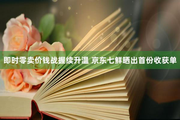 即时零卖价钱战握续升温 京东七鲜晒出首份收获单