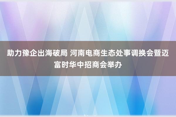 助力豫企出海破局 河南电商生态处事调换会暨迈富时华中招商会举办