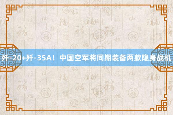 歼-20+歼-35A！中国空军将同期装备两款隐身战机