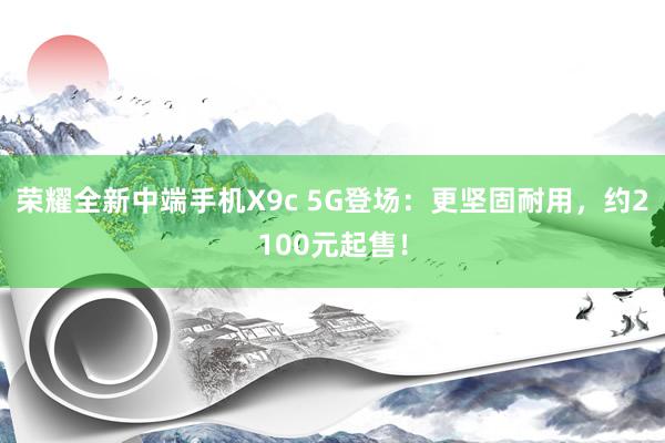 荣耀全新中端手机X9c 5G登场：更坚固耐用，约2100元起售！