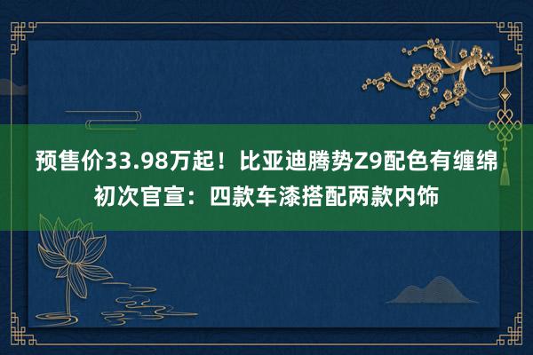 预售价33.98万起！比亚迪腾势Z9配色有缠绵初次官宣：四款车漆搭配两款内饰