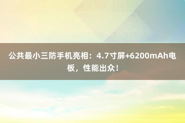 公共最小三防手机亮相：4.7寸屏+6200mAh电板，性能出众！