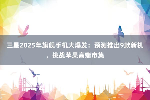 三星2025年旗舰手机大爆发：预测推出9款新机，挑战苹果高端市集