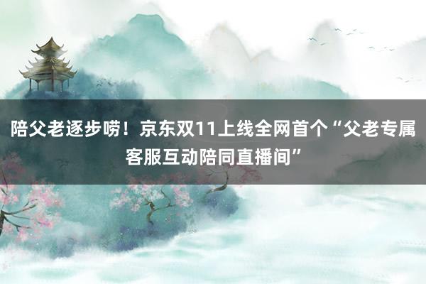 陪父老逐步唠！京东双11上线全网首个“父老专属客服互动陪同直播间”