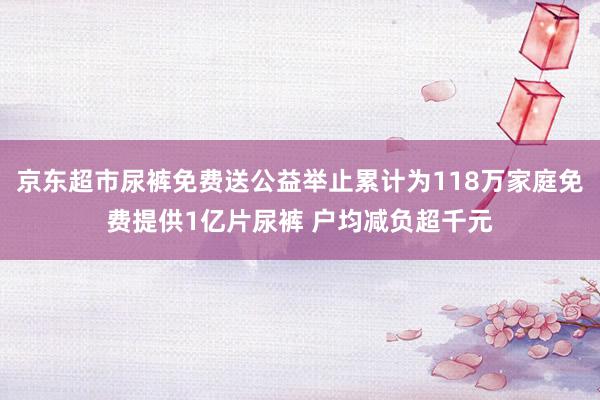 京东超市尿裤免费送公益举止累计为118万家庭免费提供1亿片尿裤 户均减负超千元