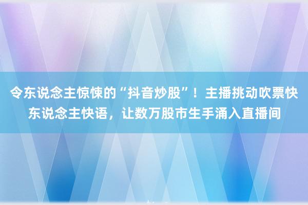 令东说念主惊悚的“抖音炒股”！主播挑动吹票快东说念主快语，让数万股市生手涌入直播间