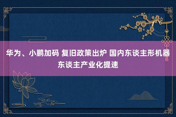 华为、小鹏加码 复旧政策出炉 国内东谈主形机器东谈主产业化提速