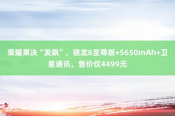 荣耀果决“发飙”，骁龙8至尊版+5650mAh+卫星通讯，售价仅4499元