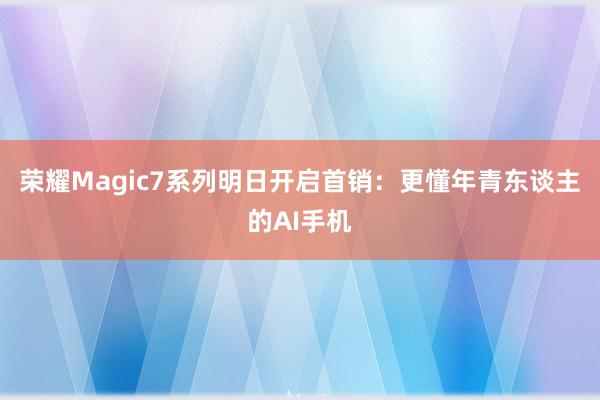 荣耀Magic7系列明日开启首销：更懂年青东谈主的AI手机