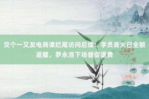 交个一又友电商课烂尾访问后续：学员膏火已全额返璧，罗永浩下场督促退费