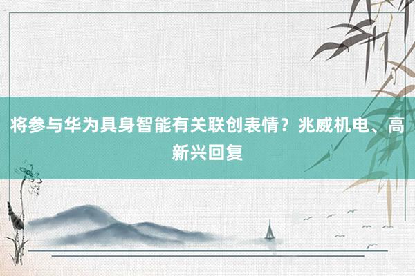 将参与华为具身智能有关联创表情？兆威机电、高新兴回复