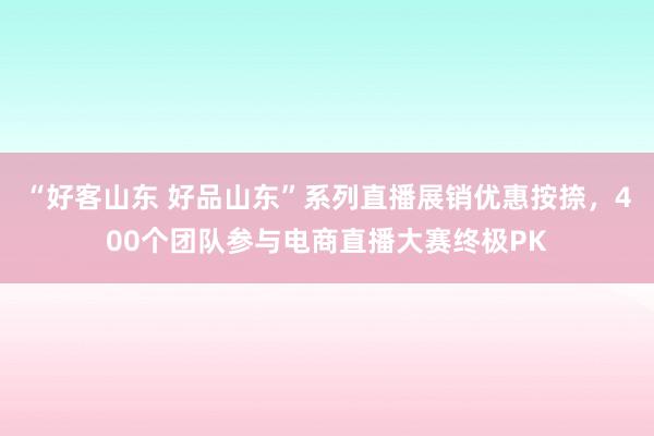 “好客山东 好品山东”系列直播展销优惠按捺，400个团队参与电商直播大赛终极PK