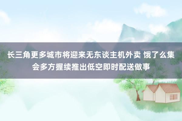 长三角更多城市将迎来无东谈主机外卖 饿了么集会多方握续推出低空即时配送做事