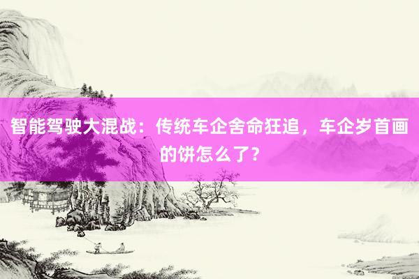 智能驾驶大混战：传统车企舍命狂追，车企岁首画的饼怎么了？