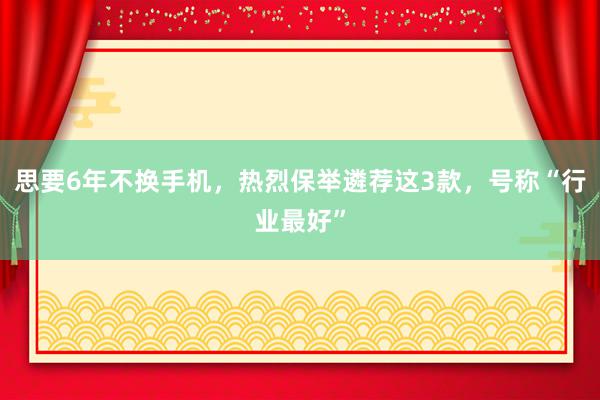 思要6年不换手机，热烈保举遴荐这3款，号称“行业最好”