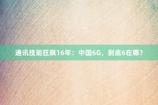 通讯技能狂飙16年：中国6G，到底6在哪？