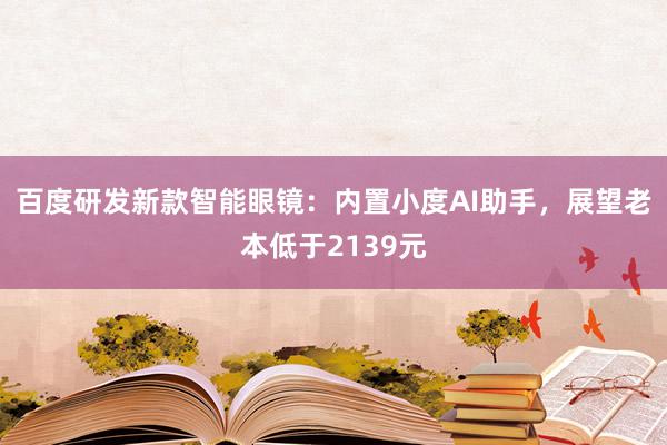 百度研发新款智能眼镜：内置小度AI助手，展望老本低于2139元