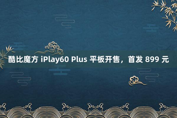 酷比魔方 iPlay60 Plus 平板开售，首发 899 元