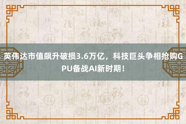 英伟达市值飙升破损3.6万亿，科技巨头争相抢购GPU备战AI新时期！