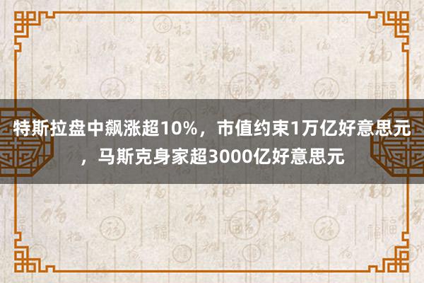 特斯拉盘中飙涨超10%，市值约束1万亿好意思元，马斯克身家超3000亿好意思元