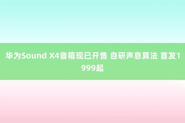 华为Sound X4音箱现已开售 自研声息算法 首发1999起