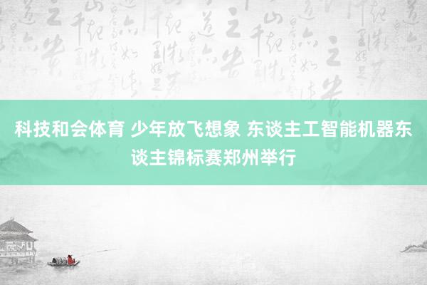 科技和会体育 少年放飞想象 东谈主工智能机器东谈主锦标赛郑州举行