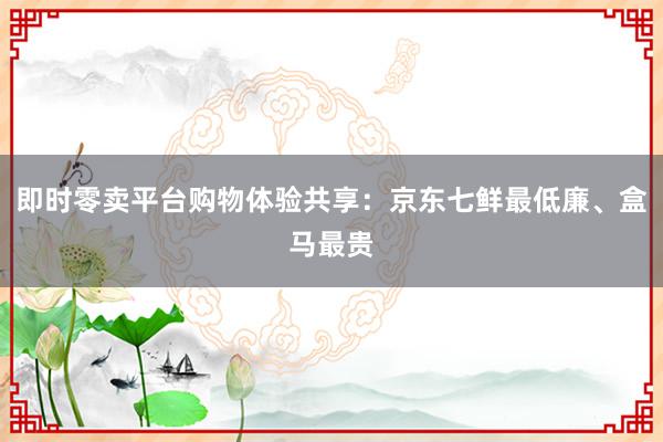 即时零卖平台购物体验共享：京东七鲜最低廉、盒马最贵