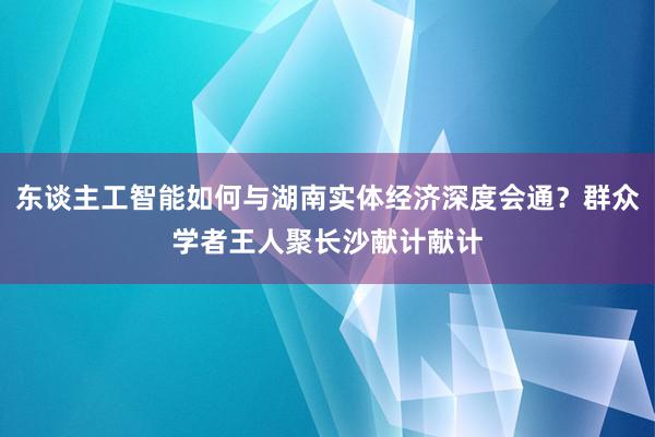 东谈主工智能如何与湖南实体经济深度会通？群众学者王人聚长沙献计献计