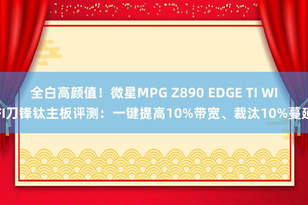 全白高颜值！微星MPG Z890 EDGE TI WIFI刀锋钛主板评测：一键提高10%带宽、裁汰10%蔓延