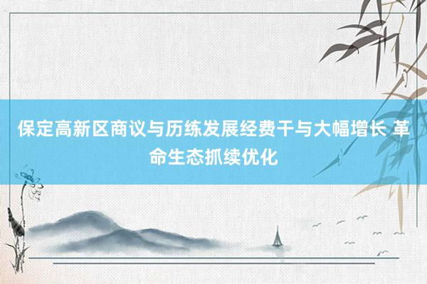 保定高新区商议与历练发展经费干与大幅增长 革命生态抓续优化