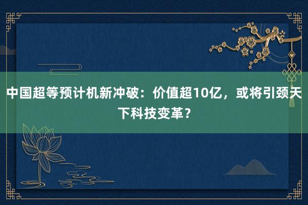 中国超等预计机新冲破：价值超10亿，或将引颈天下科技变革？