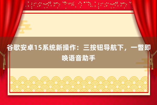 谷歌安卓15系统新操作：三按钮导航下，一瞥即唤语音助手