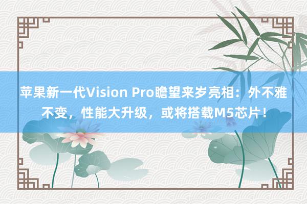 苹果新一代Vision Pro瞻望来岁亮相：外不雅不变，性能大升级，或将搭载M5芯片！