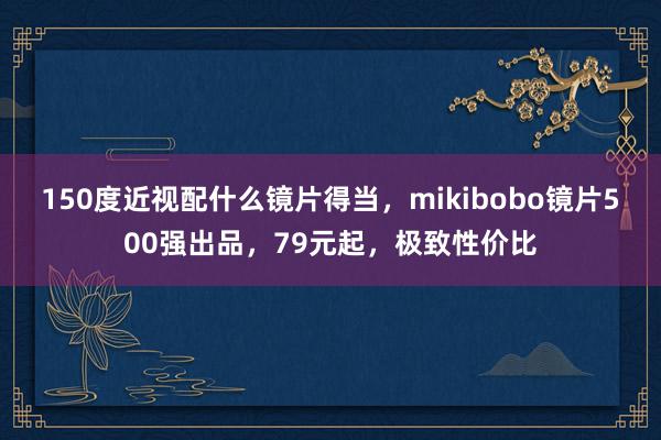 150度近视配什么镜片得当，mikibobo镜片500强出品，79元起，极致性价比