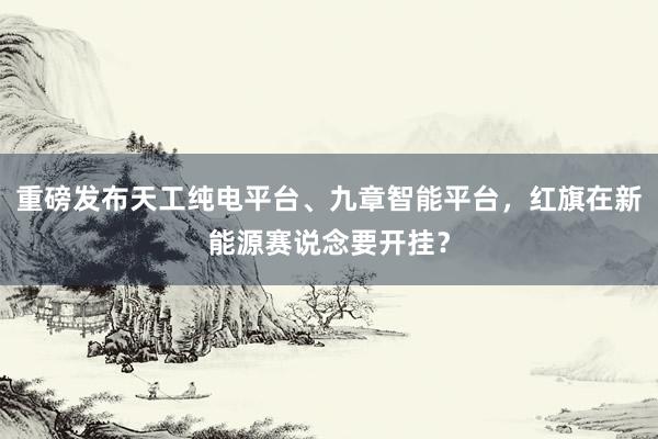 重磅发布天工纯电平台、九章智能平台，红旗在新能源赛说念要开挂？