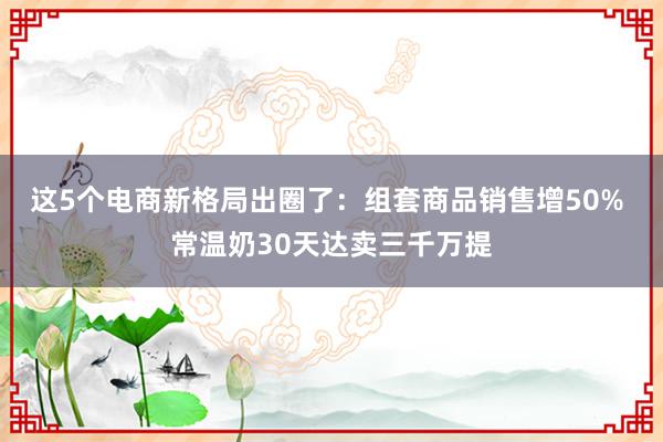 这5个电商新格局出圈了：组套商品销售增50% 常温奶30天达卖三千万提