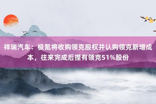 祥瑞汽车：极氪将收购领克股权并认购领克新增成本，往来完成后捏有领克51%股份