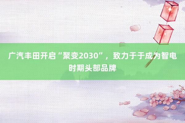 广汽丰田开启“聚变2030”，致力于于成为智电时期头部品牌