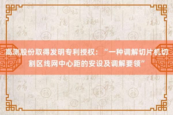 高测股份取得发明专利授权：“一种调解切片机切割区线网中心距的安设及调解要领”