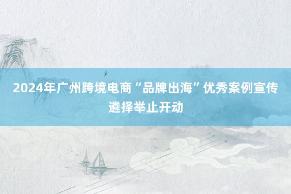 2024年广州跨境电商“品牌出海”优秀案例宣传遴择举止开动