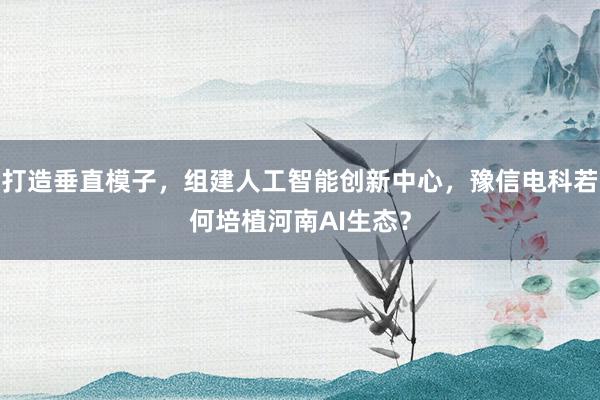 打造垂直模子，组建人工智能创新中心，豫信电科若何培植河南AI生态？