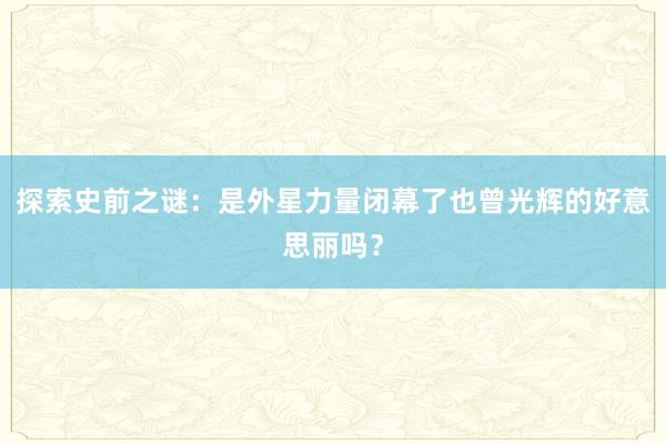 探索史前之谜：是外星力量闭幕了也曾光辉的好意思丽吗？