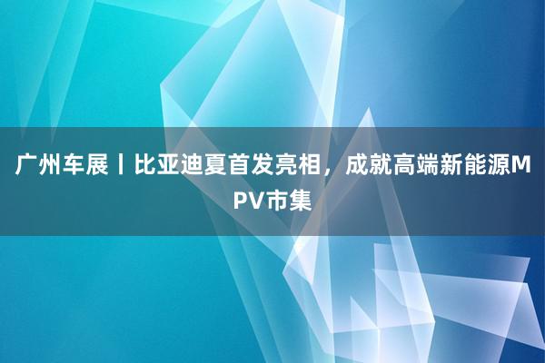 广州车展丨比亚迪夏首发亮相，成就高端新能源MPV市集