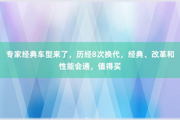 专家经典车型来了，历经8次换代，经典、改革和性能会通，值得买