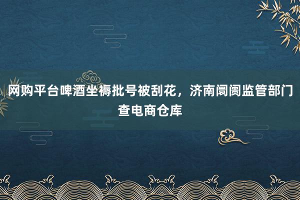 网购平台啤酒坐褥批号被刮花，济南阛阓监管部门查电商仓库