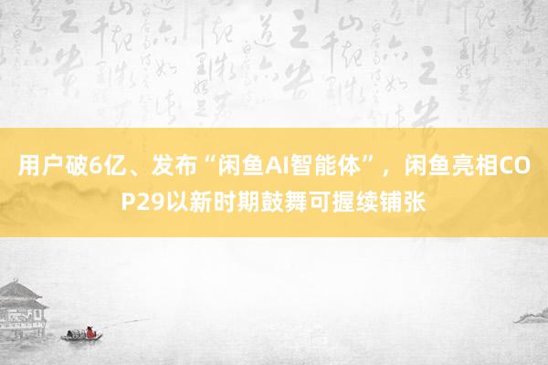 用户破6亿、发布“闲鱼AI智能体”，闲鱼亮相COP29以新时期鼓舞可握续铺张