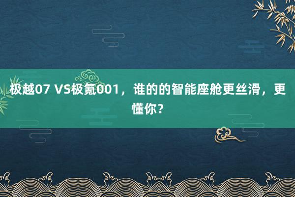 极越07 VS极氪001，谁的的智能座舱更丝滑，更懂你？